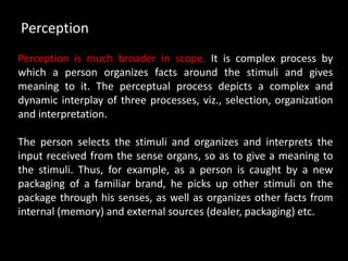 Perception is much broader in scope. It is complex process by
which a person organizes facts around the stimuli and gives
meaning to it. The perceptual process depicts a complex and
dynamic interplay of three processes, viz., selection, organization
and interpretation.
The person selects the stimuli and organizes and interprets the
input received from the sense organs, so as to give a meaning to
the stimuli. Thus, for example, as a person is caught by a new
packaging of a familiar brand, he picks up other stimuli on the
package through his senses, as well as organizes other facts from
internal (memory) and external sources (dealer, packaging) etc.
Perception
 