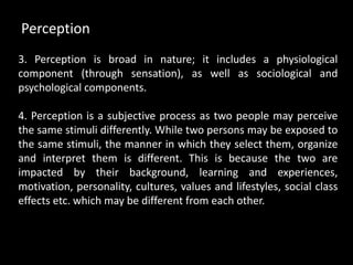 3. Perception is broad in nature; it includes a physiological
component (through sensation), as well as sociological and
psychological components.
4. Perception is a subjective process as two people may perceive
the same stimuli differently. While two persons may be exposed to
the same stimuli, the manner in which they select them, organize
and interpret them is different. This is because the two are
impacted by their background, learning and experiences,
motivation, personality, cultures, values and lifestyles, social class
effects etc. which may be different from each other.
Perception
 