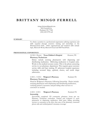 B R I T T A N Y M I N G O F E R R E L L
mingo.brittany@gmail.com
3023 Norwich St.
Pearland, TX 77584
(832) 469-0799 cell
SUMMARY
To obtain a position in a professional organization utilizing experience and
skills acquired through extensive training and internships in the
Pharmaceutical Field. Other organizational and technical skills include
Epic, Microsoft Word, Microsoft Excel and MS PowerPoint.
PROFESSIONAL EXPERIENCE
10/2011- Present Texas Children’s Hospital Houston, TX
Pharmacy Technician
Duties include assisting pharmacists with dispensing and
distributing medication. Delivering medication to hospital units.
Works in the medical resource center. This is the phone answering
service in our pharmacy department. This requires great customer
service skills and Epic training. IV admixture hospital experience
including neonatal drips, epidural, chemo, and sterile drape
admixtures.
4/2011 – 9/2011 Walgreen’s Pharmacy Pearland, TX
Pharmacy Technician
Hired by Walgreen’s Pharmacy following Internship. Duties include
assisting pharmacist with dispensing and distributing medication,
verifying patient’s insurance and providing other services to
customers as needed.
2/2011- 3/2011 Walgreen’s Pharmacy Pearland, TX
Internship
Successfully completed 120 community pharmacy hours per my
Pharmacy Technician curriculum. Trained and evaluated to assist
pharmacist in dispensing medication, third party billing, providing
services to customers in the drive thru area of the pharmacy, answered
phone calls and verified patient’s insurance coverage.
 