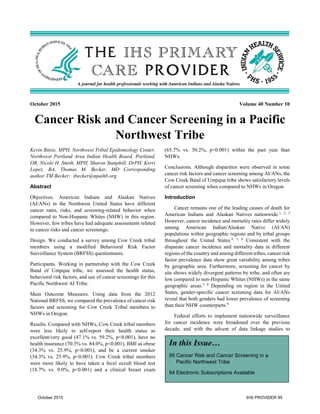 October 2015 Volume 40 Number 10
Cancer Risk and Cancer Screening in a Pacific
Northwest Tribe
Kevin Bitsie, MPH, Northwest Tribal Epidemiology Center,
Northwest Portland Area Indian Health Board, Portland,
OR, Nicole H. Smith, MPH, Sharon Stanphill, DrPH, Kerri
Lopez, BA, Thomas M. Becker, MD Corresponding
author:TM Becker: tbecker@npaihb.org
Abstract
Objectives. American Indians and Alaskan Natives
(AI/ANs) in the Northwest United States have different
cancer rates, risks, and screening-related behavior when
compared to Non-Hispanic Whites (NHW) in this region.
However, few tribes have had adequate assessments related
to cancer risks and cancer screenings.
Design. We conducted a survey among Cow Creek tribal
members using a modified Behavioral Risk Factor
Surveillance System (BRFSS) questionnaire.
Participants. Working in partnership with the Cow Creek
Band of Umpqua tribe, we assessed the health status,
behavioral risk factors, and use of cancer screenings for this
Pacific Northwest AI Tribe.
Main Outcome Measures. Using data from the 2012
National BRFSS, we compared the prevalence of cancer risk
factors and screening for Cow Creek Tribal members to
NHWs in Oregon.
Results. Compared with NHWs, Cow Creek tribal members
were less likely to self-report their health status as
excellent/very good (47.1% vs. 59.2%, p<0.001), have no
health insurance (70.3% vs. 84.0%, p<0.001), BMI as obese
(34.3% vs. 25.9%, p<0.001), and be a current smoker
(34.3% vs. 25.9%, p<0.001). Cow Creek tribal members
were more likely to have taken a fecal occult blood test
(18.7% vs. 9.0%, p<0.001) and a clinical breast exam
(65.7% vs. 50.2%, p<0.001) within the past year than
NHWs.
Conclusions. Although disparities were observed in some
cancer risk factors and cancer screening among AI/ANs, the
Cow Creek Band of Umpqua tribe shows satisfactory levels
of cancer screening when compared to NHWs in Oregon.
Introduction
Cancer remains one of the leading causes of death for
American Indians and Alaskan Natives nationwide.1, 2, 3
However, cancer incidence and mortality rates differ widely
among American Indian/Alaskan Native (AI/AN)
populations within geographic regions and by tribal groups
throughout the United States.4, 5, 6
Consistent with the
disparate cancer incidence and mortality data in different
regions of the country and among different tribes, cancer risk
factor prevalence data show great variability among tribes
by geographic area. Furthermore, screening for cancer by
site shows widely divergent patterns by tribe, and often are
low compared to non-Hispanic Whites (NHWs) in the same
geographic areas.7, 8
Depending on region in the United
States, gender-specific cancer screening data for AI/ANs
reveal that both genders had lower prevalence of screening
than their NHW counterparts.9
Federal efforts to implement nationwide surveillance
for cancer incidence were broadened over the previous
decade, and with the advent of data linkage studies to
In this Issue…
95 Cancer Risk and Cancer Screening in a
Pacific Northwest Tribe
94 Electronic Subscriptions Available
October 2015 IHS PROVIDER 95
 