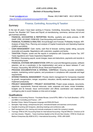 JOSÉ LUCIO JORGE, BSc
Bachelor of Accounting Science
E-mail: jlucioj@gmail.com Phones: +55 21 99917-6872 +55 21 3079-7362
https://br.linkedin.com/pub/josé-lucio-jorge/25/971/689
Finance, Controlling, Accounting & Taxation
Summary
In the last 20 years I have been working in Finance, Controlling, Accounting, Costs, Corporate
Income Tax, Brazilian VAT Taxes and Payroll, at manufacturing, commerce, services and oil and
gas business activities.
- FINANCIAL ACCOUNTING & REPORTING: Monthly, quarterly and yearly process, in BR
GAAP, IFRS, US GAAP, FASB 8/52. Cost Accounting and Inventories.
- FINANCIAL PLANNING & ANALYSIS: Annual Budget and Forecast, Profitability Analysis. KPI.
Analysis of Sales Price. Planning and analysis of Capital Investments and Operating Expense
(CAPEX and OPEX).
- CASH MANAGEMENT: Cash, banks, cash flow & forecast, working capital, billing, accounts
receivable and payable. Negotiations with customers, suppliers and banks.
- TAXATION: Prepare, review and file reports in compliance with Corporate Income Tax, VAT
Taxes regulations and Taxes Inspections Department.
- PAYROLL: Overseeing payroll, social charges, taxes and deductions, payments and records in
the accounting books.
- FINANCIAL SYSTEMS IMPLEMENTATION: ERPs for Local and Managerial purpose, software
selection, act as a coordinator in the implementation and serve as liaison between IT and
Finance / Accounting. MS OFFICE (Excel, Word and PowerPoint).
- PROCESS DOCUMENTATION & INTERNAL CONTROLS: Ensuring accurate compilation,
analysis, maintaining control systems, and procedures in compliance with corporate and legal
requirements.
- INTERIM FINANCIAL MANAGEMENT: Provide interim management for Companies impacted
by growth, reorganization, merger, acquisition, relocation, identify weakness, opportunities and
implement productivity.
- PROJECT MANAGEMENT / PROJECT ACCOUNTING: Project scope analysis, documents,
objectives, requirements, financial resources, costs, expenses and taxes; review timetables,
budgets and its forecast. Issue communication and efforts coordination and implement a
contingency plan to avoid mistakes on time and on budget.
Qualifications:
- Bachelor of Accounting Science - Faculdade Moraes Junior/UFRJ; MBA in Tax Audit (Brazilian) - UFRJ
and MBA in Controlling and Finance – UFF.
- Brazilian Citizen, Native Portuguese Language and ENGLISH fluent.
- Strengths: High energy, entrepreneurial spirit, motivational leader and easiness communicator.
- Capable of working with foreigners, attending meetings and conference calls.
- Staff management: Hire, training and motivate employees to match the company’s targets.
- Trainings: IFRS & CPC Accounting Rules for International Accounting • Payroll Offshore / Onshore at Oil
and Gas industry • Repetro - Taxes Incentives Applied at the Oil and Gas Industry • IFRS for Small and
Medium Enterprises (By IASB & CFC) • International Accounting – IFRS x BR GAAP.
 