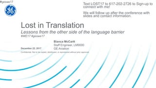 Confidential. Not to be copied, distributed, or reproduced without prior approval.
Lost in Translation
Lessons from the other side of the language barrier
#WE17 #geswe17
December 22, 2017
Bianca McCartt
Staff Engineer, LM9000
GE Aviation
Text LOST17 to 617-202-2726 to Sign-up to
connect with me!
We will follow up after the conference with
slides and contact information.
#geswe171
 
