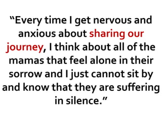 “Every time I get nervous and
anxious about sharing our
journey, I think about all of the
mamas that feel alone in their
sorrow and I just cannot sit by
and know that they are suffering
in silence.”
 
