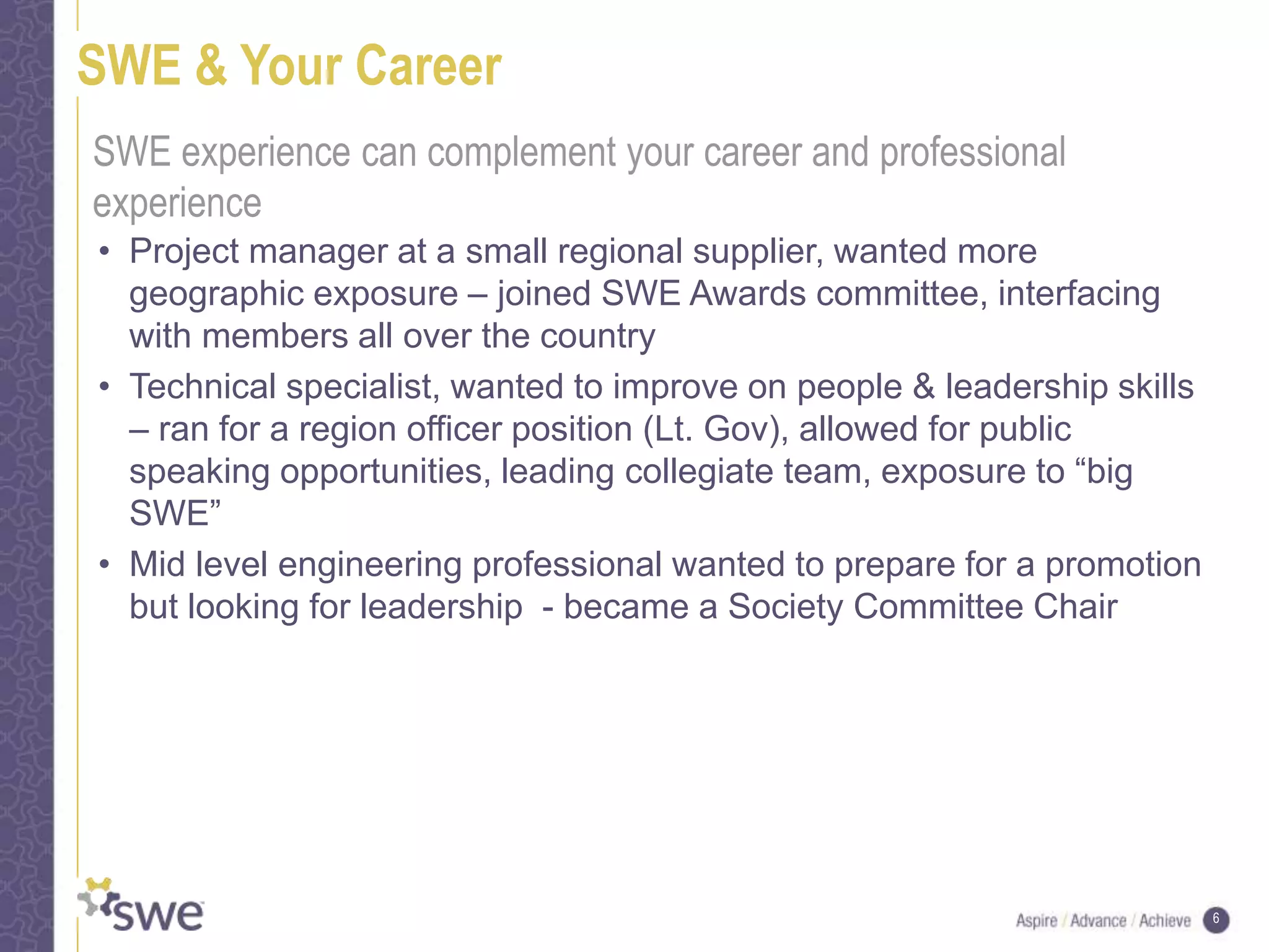 6
SWE & Your Career
• Project manager at a small regional supplier, wanted more
geographic exposure – joined SWE Awards committee, interfacing
with members all over the country
• Technical specialist, wanted to improve on people & leadership skills
– ran for a region officer position (Lt. Gov), allowed for public
speaking opportunities, leading collegiate team, exposure to “big
SWE”
• Mid level engineering professional wanted to prepare for a promotion
but looking for leadership - became a Society Committee Chair
SWE experience can complement your career and professional
experience
 