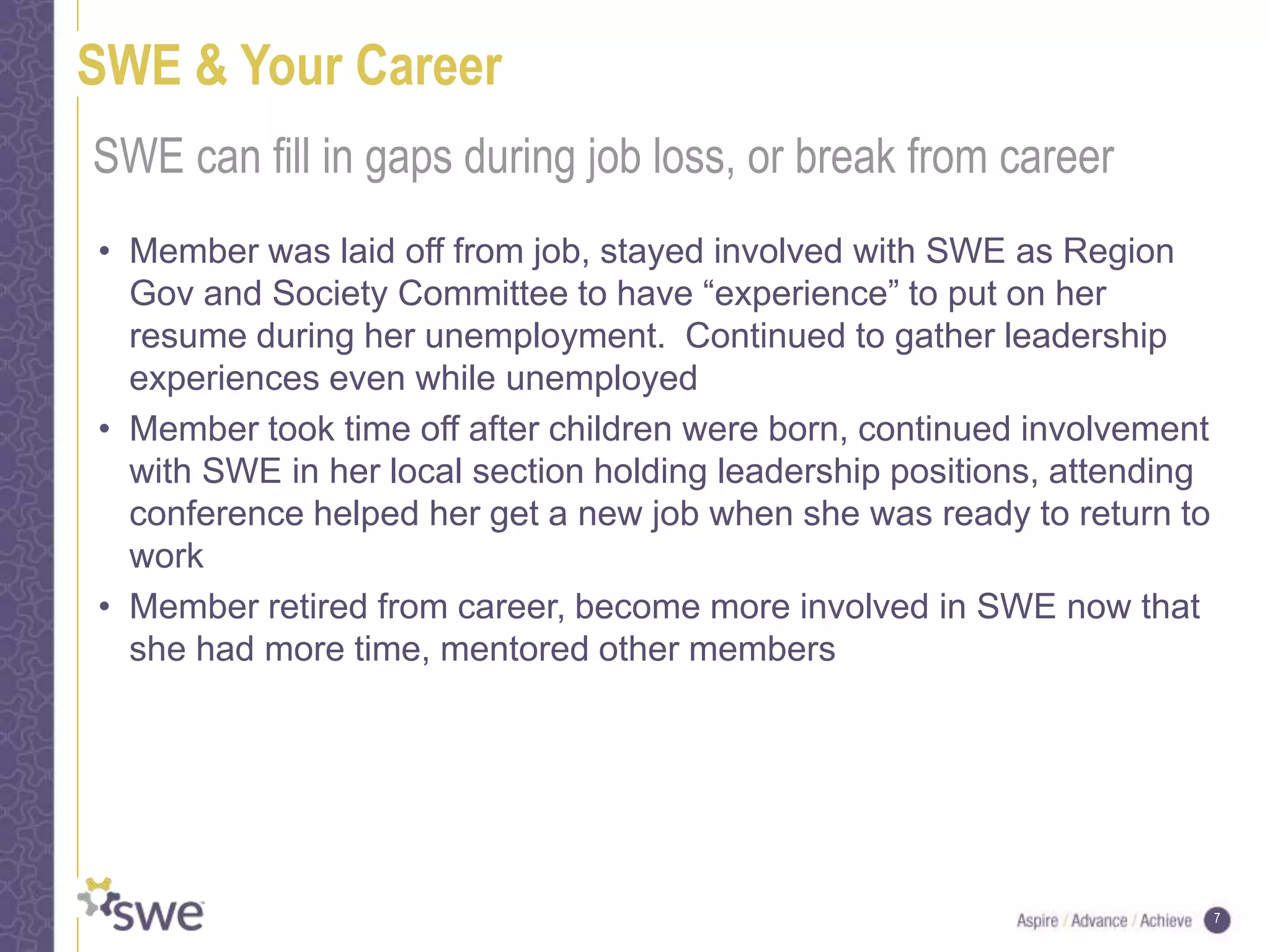 7
SWE & Your Career
• Member was laid off from job, stayed involved with SWE as Region
Gov and Society Committee to have “experience” to put on her
resume during her unemployment. Continued to gather leadership
experiences even while unemployed
• Member took time off after children were born, continued involvement
with SWE in her local section holding leadership positions, attending
conference helped her get a new job when she was ready to return to
work
• Member retired from career, become more involved in SWE now that
she had more time, mentored other members
SWE can fill in gaps during job loss, or break from career
 