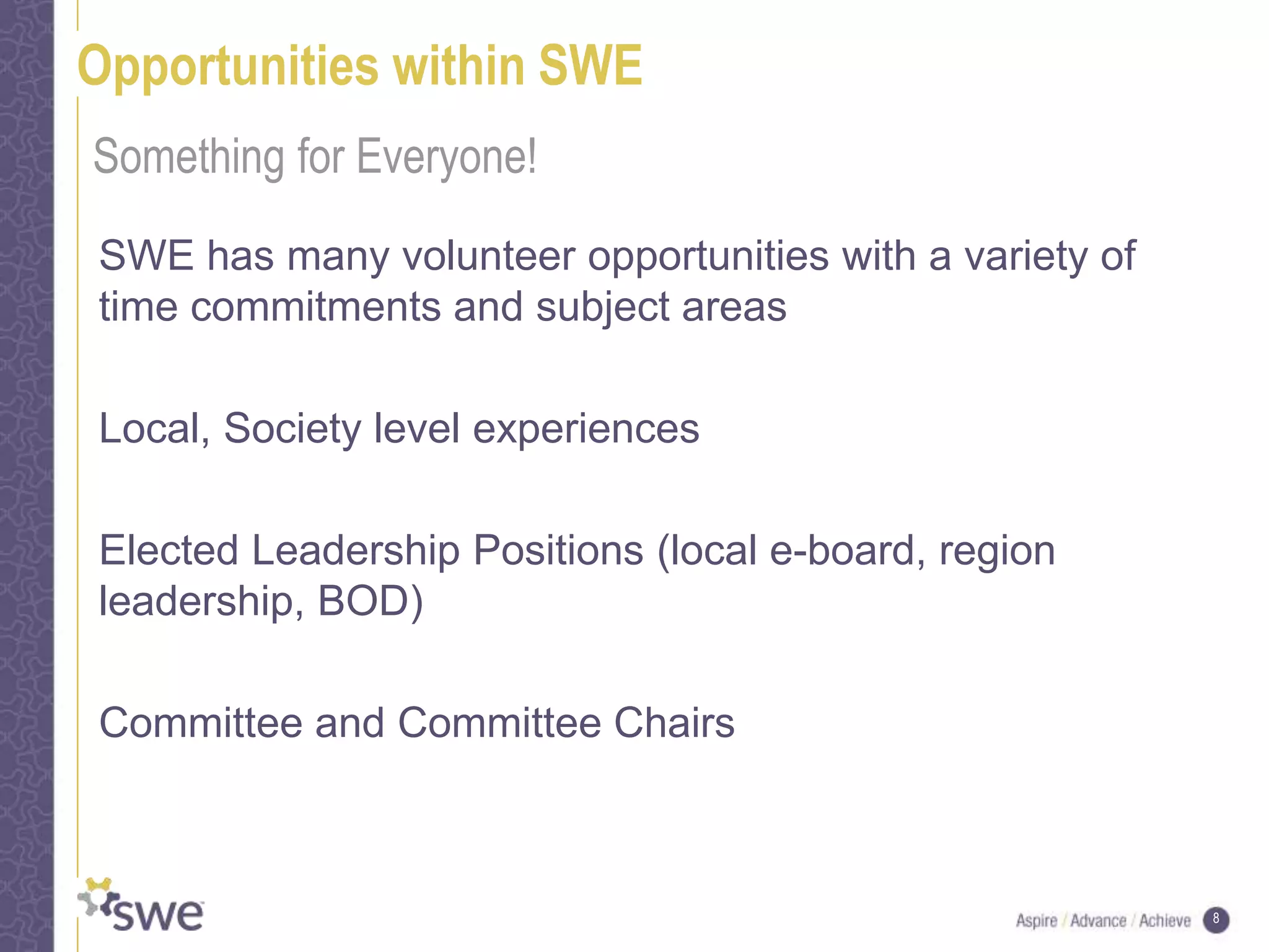 8
Opportunities within SWE
SWE has many volunteer opportunities with a variety of
time commitments and subject areas
Local, Society level experiences
Elected Leadership Positions (local e-board, region
leadership, BOD)
Committee and Committee Chairs
Something for Everyone!
 