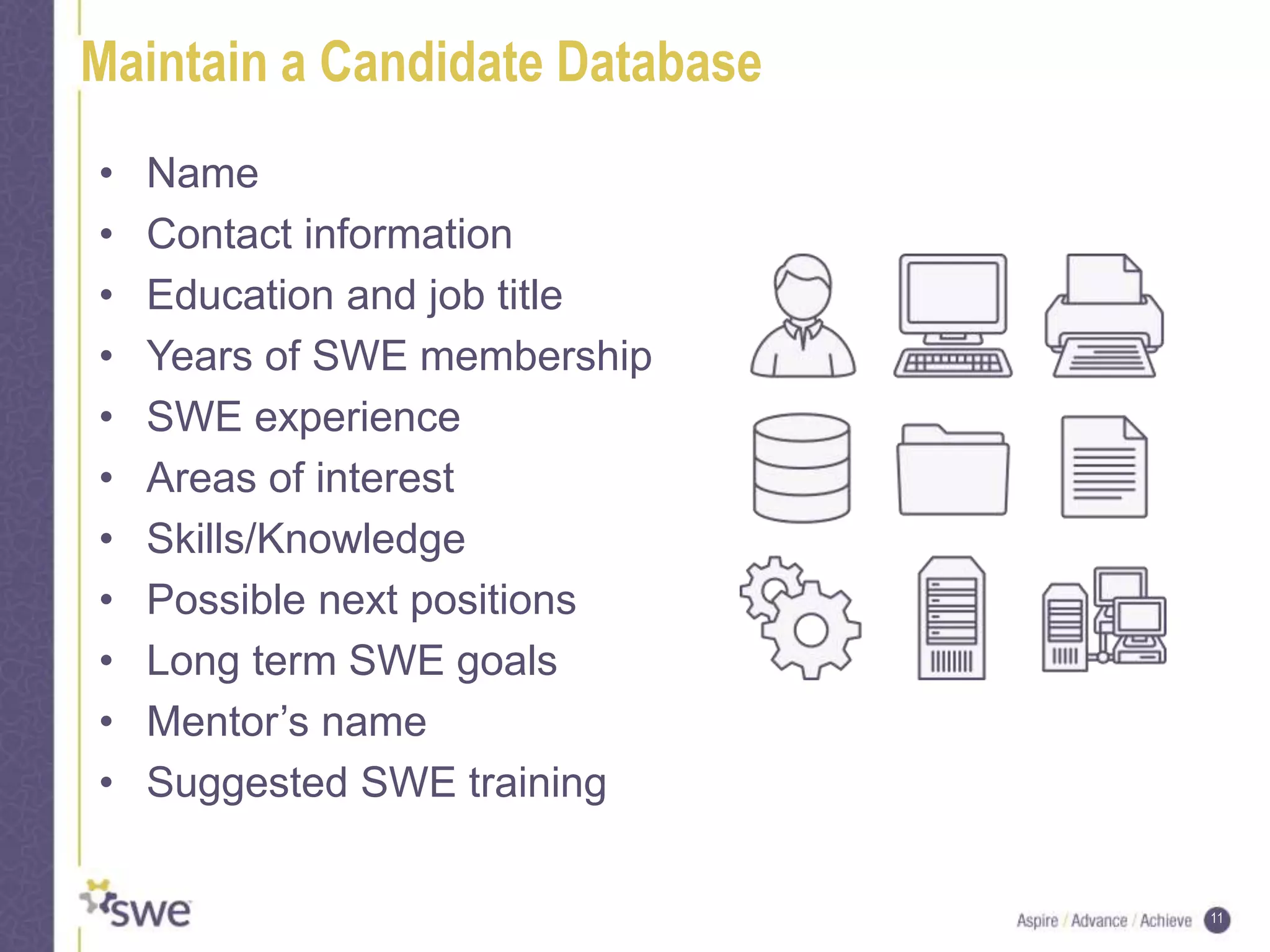 11
Maintain a Candidate Database
• Name
• Contact information
• Education and job title
• Years of SWE membership
• SWE experience
• Areas of interest
• Skills/Knowledge
• Possible next positions
• Long term SWE goals
• Mentor’s name
• Suggested SWE training
 