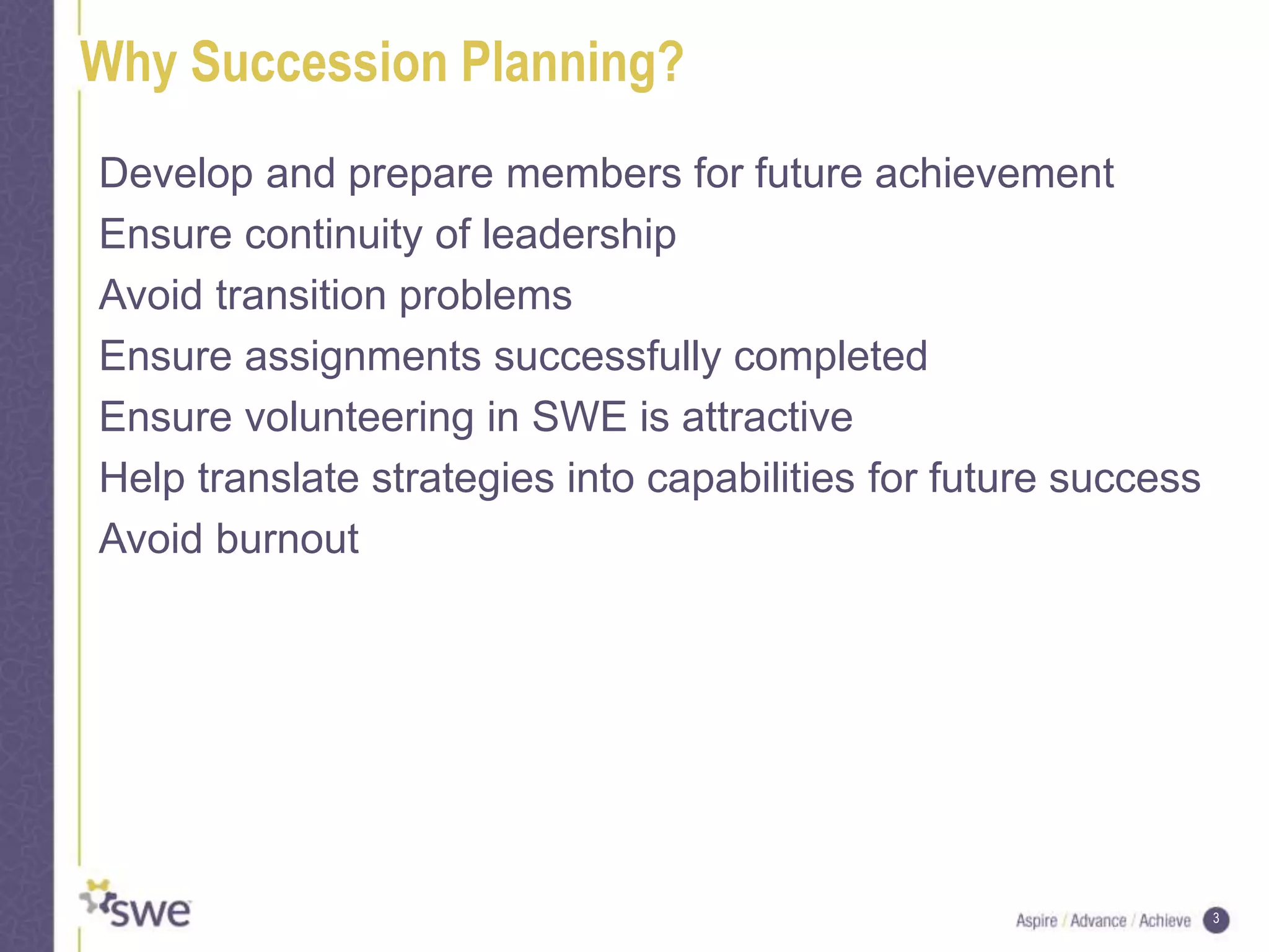 3
Why Succession Planning?
Develop and prepare members for future achievement
Ensure continuity of leadership
Avoid transition problems
Ensure assignments successfully completed
Ensure volunteering in SWE is attractive
Help translate strategies into capabilities for future success
Avoid burnout
 