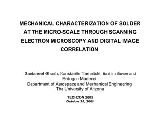 MECHANICAL CHARACTERIZATION OF SOLDER
AT THE MICRO-SCALE THROUGH SCANNING
ELECTRON MICROSCOPY AND DIGITAL IMAGE
CORRELATION
Santaneel Ghosh, Konstantin Yamnitski, Ibrahim Guven and
Erdogan Madenci
Department of Aerospace and Mechanical Engineering
The University of Arizona
TECHCON 2005
October 24, 2005
 