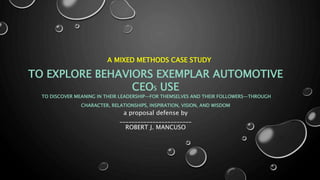 A MIXED METHODS CASE STUDY
TO EXPLORE BEHAVIORS EXEMPLAR AUTOMOTIVE
CEOS USE
TO DISCOVER MEANING IN THEIR LEADERSHIP—FOR THEMSELVES AND THEIR FOLLOWERS—THROUGH
CHARACTER, RELATIONSHIPS, INSPIRATION, VISION, AND WISDOM
a proposal defense by
________________________
ROBERT J. MANCUSO
 