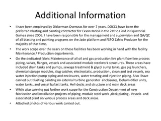 Additional Information
• I have been employed by Dickerman Overseas for over 7 years. DOCCL have been the
preferred blasting and painting contractor for Exxon Mobil in the Zafrio Field in Equatorial
Guinea since 2006. I have been responsible for the management and supervision and QA/QC
of all blasting and painting programs on the Jade platform and FSPO Zafrio Producer for the
majority of that time.
• The work scope over the years on these facilities has been working in hand with the facility
Maintenance / Production departments.
• On the dedicated fabric Maintenance of all oil and gas production live plant flow line process
piping, valves, flanges, vessels and associated module steelwork structures. These areas have
included drain tanks and pumps, sewage treatment & glycol sump tanks, gas pig launchers,
chemical storage modules, slug catcher, electrostatic, production , clean and test vessels, sea
water injection pump piping and enclosures, water treating and injection piping. Also I have
carried out blasting painting on external turbine generator enclosures, Dehumidifier units,
water tanks, and vessel ballast tanks. Heli decks and structure and main deck areas
• While also carrying out further work scope for the Construction Department of new
fabrication and installation projects of piping, module steel work ,deck plating . Vessels and
associated plant on various process areas and deck areas.
• Attached photos of various work carried out.
 