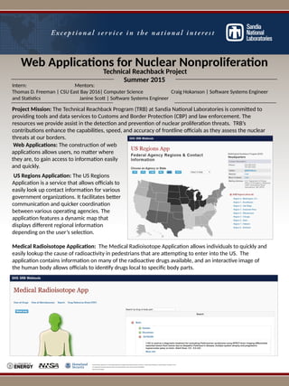 Web Applications for Nuclear Nonproliferation
Sandia National Laboratories is a multi-program laboratory managed and operated by Sandia Corporation, a wholly owned subsidiary of Lockheed Martin Corporation, for the
U.S. Department of Energy’s National Nuclear Security Administration under contract DE-AC04-94AL85000.
SAND No. 2015-318390
US Regions Application: The US Regions
Application is a service that allows officials to
easily look up contact information for various
government organizations. It facilitates better
communication and quicker coordination
between various operating agencies. The
application features a dynamic map that
displays different regional information
depending on the user’s selection.
Technical Reachback Project
Summer 2015
Intern: Mentors:
Thomas D. Freeman | CSU East Bay 2016| Computer Science Craig Hokanson | Software Systems Engineer
and Statistics Janine Scott | Software Systems Engineer
Project Mission: The Technical Reachback Program (TRB) at Sandia National Laboratories is committed to
providing tools and data services to Customs and Border Protection (CBP) and law enforcement. The
resources we provide assist in the detection and prevention of nuclear proliferation threats. TRB’s
contributions enhance the capabilities, speed, and accuracy of frontline officials as they assess the nuclear
threats at our borders.
Medical Radioisotope Application: The Medical Radioisotope Application allows individuals to quickly and
easily lookup the cause of radioactivity in pedestrians that are attempting to enter into the US. The
application contains information on many of the radioactive drugs available, and an interactive image of
the human body allows officials to identify drugs local to specific body parts.
Web Applications: The construction of web
applications allows users, no matter where
they are, to gain access to information easily
and quickly.
 