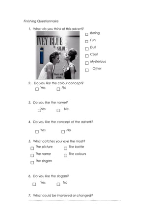 Finishing Questionnaire
1. What do you think of this advert?
2. Do you like the colour concept?
3. Do you like the name?
4. Do you like the concept of the advert?
5. What catches your eye the most?
6. Do you like the slogan?
7. What could be improved or changed?
…………………………………………………………………………….
Boring
Fun
Dull
Cool
Mysterious
Other
Yes No
Yes No
NoYes
The picture
The name
The slogan
The colours
The bottle
Yes No
 