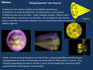 Chacra
“Despertamento” dos ChacrasChacras
Assim, mesmo estando desperta no corpo Físico, a pessoa identifica ocorrências que
simultaneamente estão acontecendo nas dimensões do Plano Astral, e outros. Essa
refinada capacidade perceptiva recebe o nome de Percepção Extra Sensorial (PES),
popularmente conhecida por sexto sentido.
O despertar dos chacras amplia as faculdades sensórias da
consciência. Se antes do despertar, no plano Físico, a consciência
só dispunha dos cinco sentidos – visão, audição, paladar, olfato e tato –
para identificar o mundo ao seu derredor, com o despertar dos chacras
passa a perceber sinais além daqueles que os dispositivos acima enumerados
podem registrar.
 