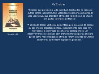 Os Chakras
“Chakras que presidem a vida espiritual, localizados na cabeça e
outras partes superiores, têm velocidade superior aos chakras de
vida vegetativa, que presidem atividades fisiológicas e se situam
em partes inferiores do tronco.”
“A atividade desses vórtices é aumentada pela evolução da pessoa
ou por energia projetada de fora, especialmente para esse fim.
Provocada, a aceleração dos chakras, corresponde a um
desenvolvimento espiritual, com grande benefício para a criatura
— que se torna mais vitalizada e ativa; se forem ativados os Chakras
superiores, aumentam os poderes psíquicos.”
Página 86 e 87.
 