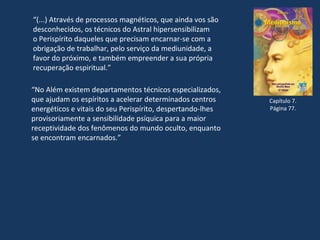 “(...) Através de processos magnéticos, que ainda vos são
desconhecidos, os técnicos do Astral hipersensibilizam
o Perispírito daqueles que precisam encarnar-se com a
obrigação de trabalhar, pelo serviço da mediunidade, a
favor do próximo, e também empreender a sua própria
recuperação espiritual.”
Capítulo 7.
Página 77.
“No Além existem departamentos técnicos especializados,
que ajudam os espíritos a acelerar determinados centros
energéticos e vitais do seu Perispírito, despertando-lhes
provisoriamente a sensibilidade psíquica para a maior
receptividade dos fenômenos do mundo oculto, enquanto
se encontram encarnados.”
 