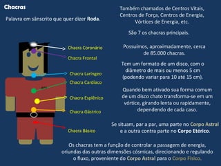 LEGO
Chacras
Palavra em sânscrito que quer dizer Roda.
Também chamados de Centros Vitais,
Centros de Força, Centros de Energia,
Vórtices de Energia, etc.
São 7 os chacras principais.
Chacra Básico
Chacra Esplênico
Chacra Gástrico
Chacra Cardíaco
Chacra Laríngeo
Chacra Frontal
Chacra Coronário
Se situam, par a par, uma parte no Corpo Astral
e a outra contra parte no Corpo Etérico.
Os chacras tem a função de controlar a passagem de energia,
oriundas das outras dimensões cósmicas, direcionando e regulando
o fluxo, proveniente do Corpo Astral para o Corpo Físico.
Possuímos, aproximadamente, cerca
de 85.000 chacras.
Tem um formato de um disco, com o
diâmetro de mais ou menos 5 cm
(podendo variar para 10 até 15 cm).
Quando bem ativado sua forma comum
de um disco chato transforma-se em um
vórtice, girando lenta ou rapidamente,
dependendo de cada caso.
 