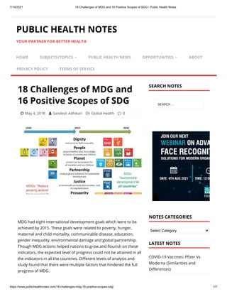 7/19/2021 18 Challenges of MDG and 16 Positive Scopes of SDG - Public Health Notes
https://www.publichealthnotes.com/18-challenges-mdg-16-positive-scopes-sdg/ 1/7
18 Challenges of MDG and
16 Positive Scopes of SDG
 May 4, 2018 
 Sandesh Adhikari 
 Global Health 
 0
MDG had eight international development goals which were to be
achieved by 2015. These goals were related to poverty, hunger,
maternal and child mortality, communicable disease, education,
gender inequality, environmental damage and global partnership.
Though MDG actions helped nations to grow and flourish on these
indicators, the expected level of progress could not be attained in all
the indicators in all the countries. Different levels of analysis and
study found that there were multiple factors that hindered the full
progress of MDG.






Select Category
COVID-19 Vaccines: Pfizer Vs
Moderna (Similarities and
Differences)
PUBLIC HEALTH NOTES
YOUR PARTNER FOR BETTER HEALTH
HOME SUBJECTS/TOPICS  PUBLIC HEALTH NEWS OPPORTUNITIES  ABOUT
PRIVACY POLICY TERMS OF SERVICE
SEARCH NOTES
SEARCH …
NOTES CATEGORIES
LATEST NOTES
 