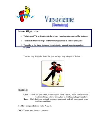 Lesson Objectives:
   1. To interpret Varsovienne with the proper counting, costume and formations;

   2. To identify the basic steps and terminologies used in Varsovienne; and

   3. To perform the basic steps and terminologies learned from the previous
      chapter.



      This is a very delightful dance for girls but boys may take part if desired.




COSTUME:

      Girls – Short full dark skirt, white blouse, short sleeves, black velvet bodice,
                    white stockings, colored apron, hair in two braids, large black bow.
      Boys – Black knickers, colored stockings, gray coat, and full shirt, round green
                    felt hat with ribbons.

MUSIC - composed of two parts: A and B.

COUNT - one, two, three to a measure.
 