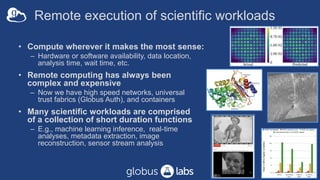 Remote execution of scientific workloads
• Compute wherever it makes the most sense:
– Hardware or software availability, data location,
analysis time, wait time, etc.
• Remote computing has always been
complex and expensive
– Now we have high speed networks, universal
trust fabrics (Globus Auth), and containers
• Many scientific workloads are comprised
of a collection of short duration functions
– E.g., machine learning inference, real-time
analyses, metadata extraction, image
reconstruction, sensor stream analysis
8
 