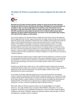 18 clubes de Primera acuerdan la venta conjunta de derechos de
TV



Dieciocho de los 20 clubes de Primera División estudian un reparto de los derechos televisivos
radicalmente distinto al actual. Sólo faltan dos, Barcelona y Real Madrid, los más beneficiados con
el modelo en vigor, en el que la negociación de los contratos se hace directamente entre las
televisiones y cada club en particular. El plan en estudio contempla que a partir de la temporada
2014-2015 se produzca la venta conjunta de derechos entre la empresa audiovisual que quiera
adquirirlos y la Liga de Fútbol Profesional (LFP), como ocurre en las otras grandes Ligas europeas,
entre ellas la Premier inglesa y el Calcio italiano

Con el nuevo modelo, la LFP repartiría el dinero recibido de las televisiones entre los 20 equipos de
Primera siguiendo varios criterios. Según un documento de trabajo, al que ha tenido acceso Carrusel
Deportivo, habría un fijo, equivalente al 40% del total, que se dividiría a partes iguales entre todos los
clubes. El 25% se distribuiría teniendo en cuenta una serie de parámetros, como el número de
partidos retransmitidos a cada equipo, el número de compras en pago por visión, o en canales
temáticos, y las audiencias obtenidas en los partidos retransmitidos en abierto. En este punto
quedan pendientes varios flecos, pues aún se desconoce el resultado final de la gestión de venta y,
por tanto, el número de partidos que se podrán ver en cada modalidad. Una vez se resuelvan estos
aspectos, se hará una especie de clasificación según las audiencias de los 20 equipos. El primero de
esa tabla recibirá el 17% de la cantidad total, el 14% para el segundo, el 7,5 para el tercero, y así hasta el
1,5% para el vigésimo.

Otro 20% del total que recibirá la Liga se repartirá según los méritos deportivos. Se tendrán en cuenta
en esta apartado las clasificaciones de los clubes en las cuatro temporadas anteriores a la última que
haya finalizado. Se sumará el número ordinal de su clasificación y el total se dividirá entre cuatro. El
que menos puntos obtenga será el primero de una tabla cuyo líder recibirá el 17%, el 14% para el
segundo, etc...

Quedaría así un 15% del total a repartir. De él, el 11% se distribuirá según la clasificación de la última
temporada finalizada, siempre con un 17% para el campeón y un 1,5 para el colista. El 4% que queda no
depende de la Liga, sino de la Copa del Rey, en la que los equipos recibirán un porcentaje
dependiendo de la ronda a la que lleguen.

En el estudio, los 18 clubes implicados aseguran que el nuevo sistema garantiza como importa
mínimo a recibir por temporada la cantidad cobrada la temporada anterior, y se comprometen a que
cualquier desfase quede subsanado por una especie de fondo de solidaridad que costearían el resto
de los clubes. Además, se quiere establecer un sistema de ayuda a los equipos que desciendan a la
Segunda División, de tal manera que se garantiza que un equipo que baje reciba la siguiente
temporada, si no sube, el 35% de la cantidad que hubiera cobrado en Primera.

Dieciocho clubes de Primera quieren acabar con las desigualdades en el reparto
televisivo, pero algo deberán decir al respecto Real Madrid y Barcelona. En el caso
azulgrana, su directiva está estudiando la propuesta y aún no ha dado respuesta alguna.
Tampoco lo ha hecho el Madrid, aunque los primeros indicios anuncian que el club no
está dispuesto a aceptar el nuevo escenario.
 