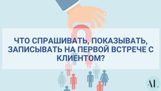 ЧТО СПРАШИВАТЬ, ПОКАЗЫВАТЬ,
ЗАПИСЫВАТЬ НА ПЕРВОЙ ВСТРЕЧЕ С
КЛИЕНТОМ?
 