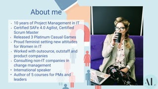 About me
• 10 years of Project Management in IT
• Certified SAFe 4.0 Agilist, Certified
Scrum Master
• Released 3 Platinum Casual Games
• Proud feminist setting new attitudes
for Women in IT
• Worked with outsource, outstaff and
product companies
• Consulting non-IT companies in
change management
• International speaker
• Author of 5 courses for PMs and
leaders
 