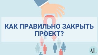 КАК ПРАВИЛЬНО ЗАКРЫТЬ
ПРОЕКТ?
 
