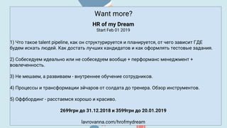Want more?
HR of my Dream
Start Feb 01 2019
1) Что такое talent pipeline, как он структурируется и планируется, от чего зависит ГДЕ
будем искать людей. Как достать лучших кандидатов и как оформлять тестовые задания.
2) Собеседуем идеально или не собеседуем вообще + перформанс менеджмент +
вовлеченность.
3) Не мешаем, а развиваем - внутреннее обучение сотрудников.
4) Процессы и трансформации эйчаров от солдата до тренера. Обзор инструментов.
5) Оффбординг - расстаемся хорошо и красиво.
2699грн до 31.12.2018 и 3599грн до 20.01.2019
lavrovanna.com/hrofmydream
 