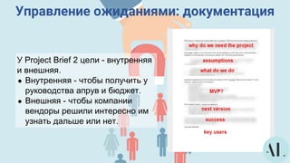 Управление ожиданиями: документация
У Project Brief 2 цели - внутренняя
и внешняя.
● Внутренняя - чтобы получить у
руководства апрув и бюджет.
● Внешняя - чтобы компании
вендоры решили интересно им
узнать дальше или нет.
 