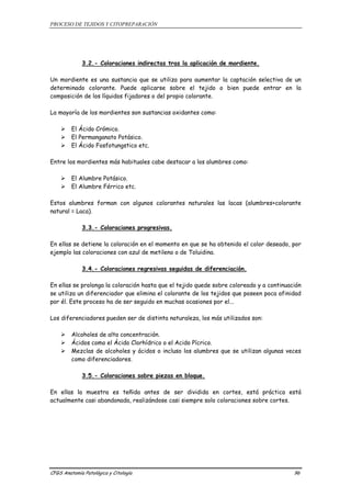 PROCESO DE TEJIDOS Y CITOPREPARACIÓN 
3.2.- Coloraciones indirectas tras la aplicación de mordiente. 
Un mordiente es una sustancia que se utiliza para aumentar la captación selectiva de un 
determinado colorante. Puede aplicarse sobre el tejido o bien puede entrar en la 
composición de los líquidos fijadores o del propio colorante. 
La mayoría de los mordientes son sustancias oxidantes como: 
¾ El Ácido Crómico. 
¾ El Permanganato Potásico. 
¾ El Ácido Fosfotungstico etc. 
Entre los mordientes más habituales cabe destacar a los alumbres como: 
¾ El Alumbre Potásico. 
¾ El Alumbre Férrico etc. 
Estos alumbres forman con algunos colorantes naturales las lacas (alumbres+colorante 
natural = Laca). 
3.3.- Coloraciones progresivas. 
En ellas se detiene la coloración en el momento en que se ha obtenido el color deseado, por 
ejemplo las coloraciones con azul de metileno o de Toluidina. 
3.4.- Coloraciones regresivas seguidas de diferenciación. 
En ellas se prolonga la coloración hasta que el tejido quede sobre coloreado y a continuación 
se utiliza un diferenciador que elimina el colorante de los tejidos que poseen poca afinidad 
por él. Este proceso ha de ser seguido en muchas ocasiones por el... 
Los diferenciadores pueden ser de distinta naturaleza, los más utilizados son: 
¾ Alcoholes de alta concentración. 
¾ Ácidos como el Ácido Clorhídrico o el Acido Pícrico. 
¾ Mezclas de alcoholes y ácidos o incluso los alumbres que se utilizan algunas veces 
como diferenciadores. 
3.5.- Coloraciones sobre piezas en bloque. 
En ellas la muestra es teñida antes de ser dividida en cortes, está práctica está 
actualmente casi abandonada, realizándose casi siempre solo coloraciones sobre cortes. 
CFGS Anatomía Patológica y Citología 96 
 