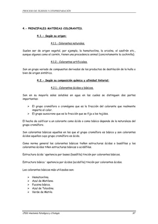 PROCESO DE TEJIDOS Y CITOPREPARACIÓN 
4.- PRINCIPALES MATERIAS COLORANTES. 
4.1.- Según su origen: 
4.1.1.- Colorantes naturales. 
Suelen ser de origen vegetal, por ejemplo, la hematoxilina, la orceína, el azafrán etc., 
aunque algunos como el carmín, tienen una procedencia animal (concretamente la cochinilla). 
4.1.2.- Colorantes artificiales. 
Son un grupo variado de compuestos derivados de los productos de destilación de la hulla o 
bien de origen sintético. 
4.2.- Según su composición química y afinidad tintorial: 
4.2.1.- Colorantes ácidos y básicos. 
Son en su mayoría sales solubles en agua en las cuales se distinguen dos partes 
importantes: 
¾ El grupo cromóforo o cromógeno que es la fracción del colorante que realmente 
imparte el color. 
¾ El grupo auxocrono que es la fracción que se fija a los tejidos. 
El hecho de calificar a un colorante como ácido o como básico depende de la naturaleza del 
grupo cromóforo. 
Son colorantes básicos aquellos en los que el grupo cromóforo es básico y son colorantes 
ácidos aquellos cuyo grupo cromóforo es ácido. 
Como norma general los colorantes básicos tieñen estructuras ácidas o basófilas y los 
colorantes ácidos tiñen estructuras básicas o acidófilas. 
Estructura ácida ® apetencia por bases (basófila) tinción por colorantes básicos. 
Estructura básica ® apetencia por ácidos (acidofila) tinción por colorantes ácidos. 
Los colorantes básicos más utilizados son: 
¾ Hematoxilina. 
¾ Azul de Metileno. 
¾ Fucsina básica. 
¾ Azul de Toluidina. 
¾ Verde de Metilo. 
CFGS Anatomía Patológica y Citología 97 
 