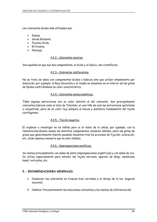 PROCESO DE TEJIDOS Y CITOPREPARACIÓN 
Los colorantes ácidos más utilizados son: 
¾ Eosina. 
¾ Verde Brillante. 
¾ Fucsina Ácida. 
¾ Eritrosina. 
¾ Naranja. 
4.2.2.- Colorantes neutros. 
Son aquellos en que sus dos componentes, el ácido y el básico, son cromóforos. 
4.2.3.- Colorantes indiferentes. 
No se trata de sales con componentes ácidos o básicos sino que actúan simplemente por 
disolución, por ejemplo, el Rojo Escarlata o el Sudán se disuelven en el interior de las gotas 
de lípidos confiriéndoles su color característico. 
4.2.4.- Colorantes metacromáticos. 
Tiñen algunas estructuras con un color distinto al del colorante. Son principalmente 
colorantes básicos como el Azul de Toluidina, el cual tiñe de azul las estructuras epiteliales 
y conjuntivas, pero da un color rojo púrpura al mucus y sustancia fundamental del tejido 
cartilaginoso. 
4.2.5.- Tinción negativa. 
El orgánulo a investigar no es teñido pero si el resto de la célula, por ejemplo, con la 
Hematoxilina-Eosina vemos los distintos componentes celulares teñidos, salvo las gotas de 
grasa que generalmente habrán quedado disueltas tras los procesos de fijación, aclaración, 
etc. (todo destaca menos lo que no esta teñido). 
4.2.6.- Impregnaciones metálicas. 
Se realiza principalmente con sales de plata (impregnaciones argénticas) y con sales de oro. 
Se utiliza especialmente para estudio del tejido nervioso, aparato de Golgi, membrana 
basal, reticulina, etc. 
5.- RECOMENDACIONES GENERALES. 
1. Conservar los colorantes en frascos bien cerrados y al abrigo de la luz. (lugares 
oscuros). 
2. Cambiar frecuentemente las soluciones colorantes y los medios de diferenciación. 
CFGS Anatomía Patológica y Citología 98 
 