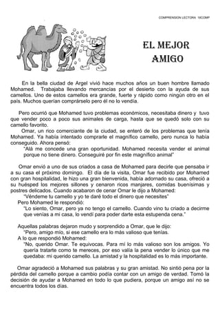 COMPRENSION LECTORA 18COMP
El mEjor
amigo
.
En la bella ciudad de Argel vivió hace muchos años un buen hombre llamado
Mohamed. Trabajaba llevando mercancías por el desierto con la ayuda de sus
camellos. Uno de estos camellos era grande, fuerte y rápido como ningún otro en el
país. Muchos querían comprárselo pero él no lo vendía.
Pero ocurrió que Mohamed tuvo problemas económicos, necesitaba dinero y tuvo
que vender poco a poco sus animales de carga, hasta que se quedó solo con su
camello favorito.
Omar, un rico comerciante de la ciudad, se enteró de los problemas que tenía
Mohamed. Ya había intentado comprarle el magnífico camello, pero nunca lo había
conseguido. Ahora pensó:
“Alá me concede una gran oportunidad. Mohamed necesita vender el animal
porque no tiene dinero. Conseguiré por fin este magnífico animal”
Omar envió a uno de sus criados a casa de Mohamed para decirle que pensaba ir
a su casa el próximo domingo. El día de la visita, Omar fue recibido por Mohamed
con gran hospitalidad, le hizo una gran bienvenida, había adornado su casa, ofreció a
su huésped los mejores sillones y cenaron ricos manjares, comidas buenísimas y
postres delicados. Cuando acabaron de cenar Omar le dijo a Mohamed:
“Véndeme tu camello y yo te daré todo el dinero que necesites”
Pero Mohamed le respondió:
“Lo siento, Omar, pero ya no tengo el camello. Cuando vino tu criado a decirme
que venías a mi casa, lo vendí para poder darte esta estupenda cena.”
Aquellas palabras dejaron mudo y sorprendido a Omar, que le dijo:
“Pero, amigo mío, si ese camello era lo más valioso que tenías.
A lo que respondió Mohamed:
“No, querido Omar. Te equivocas. Para mí lo más valioso son los amigos. Yo
quería tratarte como te mereces, por eso valía la pena vender lo único que me
quedaba: mi querido camello. La amistad y la hospitalidad es lo más importante.
Omar agradeció a Mohamed sus palabras y su gran amistad. No sintió pena por la
pérdida del camello porque a cambio podía contar con un amigo de verdad. Tomó la
decisión de ayudar a Mohamed en todo lo que pudiera, porque un amigo así no se
encuentra todos los días.
 