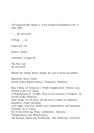 18 Congressional Digest n www.CongressionalDigest.com n
June 2020
“. . . the Electoral
College . . . no
longer fits our
nation’s needs.”
Continued on page 20
The Pros and
the Electoral
Should the United States change the way it elects presidents?
Honorable Steve Cohen
United States Representative, Tennessee, Democrat
Rep. Cohen, of Tennessee’s Ninth Congressional District, was
elected to the U.S. House
of Representatives in 2006. Prior to his election to Congress, he
served in the Tennessee
State Senate for 24 years. He has been a leader on numerous
legislative issues including
civil rights, universal health care, transportation and education.
Currently he is a mem-
ber of the following House committees: Judiciary;
Transportation and Infrastructure;
and Science, Space and Technology. The following is from his
 