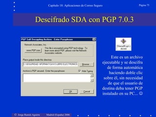 © Jorge Ramió Aguirre Madrid (España) 2006
Capítulo 18: Aplicaciones de Correo Seguro Página 75
Descifrado SDA con PGP 7.0.3
Este es un archivo
ejecutable y se descifra
de forma automática
haciendo doble clic
sobre él, sin necesidad
de que el usuario de
destina deba tener PGP
instalado en su PC... 
 