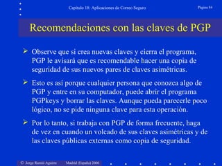 © Jorge Ramió Aguirre Madrid (España) 2006
Capítulo 18: Aplicaciones de Correo Seguro Página 84
Recomendaciones con las claves de PGP
 Observe que si crea nuevas claves y cierra el programa,
PGP le avisará que es recomendable hacer una copia de
seguridad de sus nuevos pares de claves asimétricas.
 Esto es así porque cualquier persona que conozca algo de
PGP y entre en su computador, puede abrir el programa
PGPkeys y borrar las claves. Aunque pueda parecerle poco
lógico, no se pide ninguna clave para esta operación.
 Por lo tanto, si trabaja con PGP de forma frecuente, haga
de vez en cuando un volcado de sus claves asimétricas y de
las claves públicas externas como copia de seguridad.
 