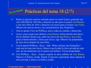 © Jorge Ramió Aguirre Madrid (España) 2006
Capítulo 18: Aplicaciones de Correo Seguro Página 92
Prácticas del tema 18 (2/7)
6. Repita el ejercicio anterior entrando ahora en modo Expert, generado una
clave DH/DSS de 1024 bits y duración un año para el usuario José Ramos;
y una clave RSA de 1024 y duración seis meses para el usuario Ana Vélez.
Observe las nuevas claves y sus características: Key Properties.
7. Abra la opción View de PGPkeys, active todas las casillas y obsérvelas.
8. Active como usuario por defecto a José Ramos: botón derecho del ratón y
Set by Default. Hecho esto, sobre las claves de Juan Pérez y Ana Vélez
pulse el botón derecho y firme esas claves: sign. Observe las propiedades
de esas claves después de esta firma.
9. Con la opción PGPkeys - Keys - Add - Photo, incluya una fotografía a
cada una de estas tres claves. Observe que le pide la clave privada de cada
uno, sin necesidad que sea el usuario por defecto. Vea las propiedades.
10. Con PGPkeys - Keys - Export, exporte la clave pública de José Ramos.
Observe el fichero creado. Repita el ejercicio exportando ahora además la
clave privada y observe el fichero creado.
 