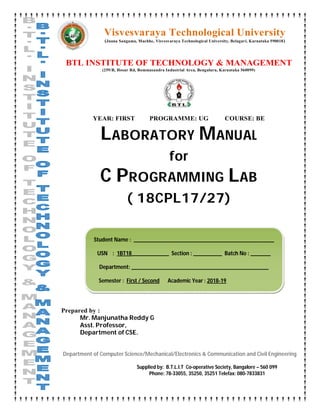 Visvesvaraya Technological University
(Jnana Sangama, Machhe, Visvesvaraya Technological University, Belagavi, Karnataka 590018)
BTL INSTITUTE OF TECHNOLOGY & MANAGEMENT
(259/B, Hosur Rd, Bommasandra Industrial Area, Bengaluru, Karnataka 560099)
YEAR: FIRST PROGRAMME: UG COURSE: BE
LABORATORY MANUAL
for
C PROGRAMMING LAB
( 18CPL17/27)
Prepared by :
Mr. Manjunatha Reddy G
Asst. Professor,
Department of CSE.
Department of Computer Science/Mechanical/Electronics & Communication and Civil Engineering
Supplied by: B.T.L.I.T Co-operative Society, Bangalore – 560 099
Phone: 78-33055, 35250, 35251 Telefax: 080-7833831
Student Name : _________________________________________________
USN : 1BT18_____________ Section : __________ Batch No : _______
Department: ________________________________________________
Semester : First / Second Academic Year : 2018-19
 