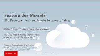 Oracle Technology Monthly | BU Core & Cloud Technologies
Feature des Monats
18c Developer Feature: Private Temporary Tables
Ulrike Schwinn (ulrike.schwinn@oracle.com)
BU Database & Cloud Technologies
ORACLE Deutschland B.V. & Co. KG
Twitter: @oraclebudb, @uschwinn
Blogs: https://blogs.oracle.com/coretec/
https://oraclecloud.de
 