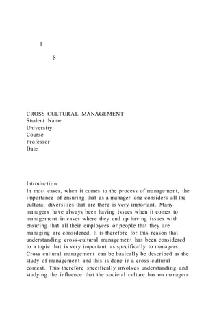 1
8
CROSS CULTURAL MANAGEMENT
Student Name
University
Course
Professor
Date
Introduction
In most cases, when it comes to the process of management, the
importance of ensuring that as a manager one considers all the
cultural diversities that are there is very important. Many
managers have always been having issues when it comes to
management in cases where they end up having issues with
ensuring that all their employees or people that they are
managing are considered. It is therefore for this reason that
understanding cross-cultural management has been considered
to a topic that is very important as specifically to managers.
Cross cultural management can be basically be described as the
study of management and this is done in a cross-cultural
context. This therefore specifically involves understanding and
studying the influence that the societal culture has on managers
 