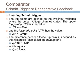 Comparator
Schmitt Trigger or Regenerative Feedback
76
 Inverting Schmitt trigger
 The trip points are defined as the two input voltages
where the output voltage changes states. The upper
trip point (UTP) has the value:
 UTP = + BVsat
 and the lower trip point (LTP) has the value:
 LTP = - BVsat
 The difference between these trip points is defined as
the hysteresis (also called the deadband ):
 VH = UTP - LTP
 which equals:
 VH = 2BVsat
 