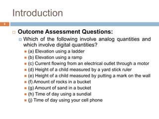 Introduction
 Outcome Assessment Questions:
 Which of the following involve analog quantities and
which involve digital quantities?
 (a) Elevation using a ladder
 (b) Elevation using a ramp
 (c) Current flowing from an electrical outlet through a motor
 (d) Height of a child measured by a yard stick ruler
 (e) Height of a child measured by putting a mark on the wall
 (f) Amount of rocks in a bucket
 (g) Amount of sand in a bucket
 (h) Time of day using a sundial
 (j) Time of day using your cell phone
8
 