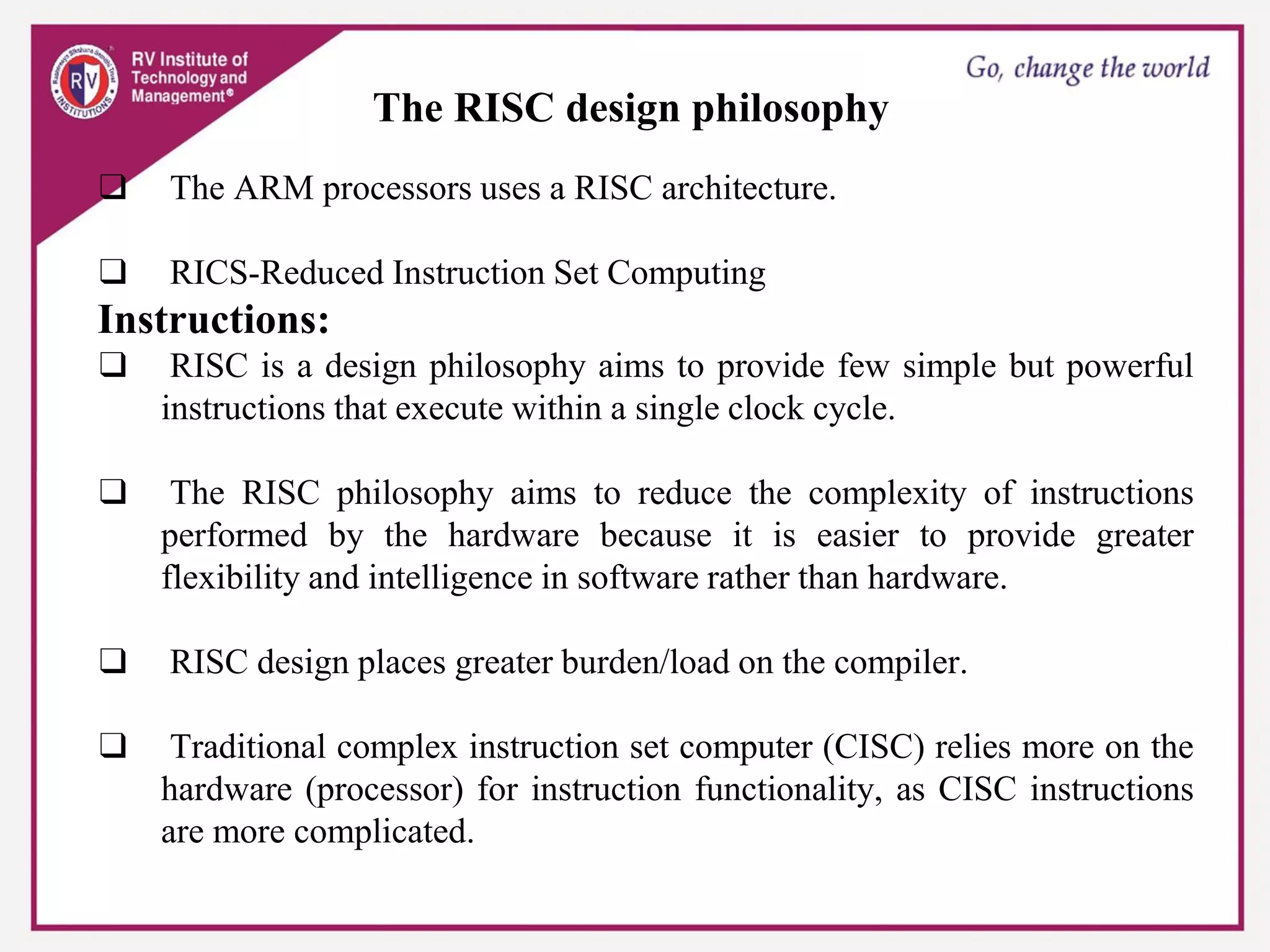 The RISC design philosophy
❑ The ARM processors uses a RISC architecture.
❑ RICS-Reduced Instruction Set Computing
Instructions:
❑ RISC is a design philosophy aims to provide few simple but powerful
instructions that execute within a single clock cycle.
❑ The RISC philosophy aims to reduce the complexity of instructions
performed by the hardware because it is easier to provide greater
flexibility and intelligence in software rather than hardware.
❑ RISC design places greater burden/load on the compiler.
❑ Traditional complex instruction set computer (CISC) relies more on the
hardware (processor) for instruction functionality, as CISC instructions
are more complicated.
 