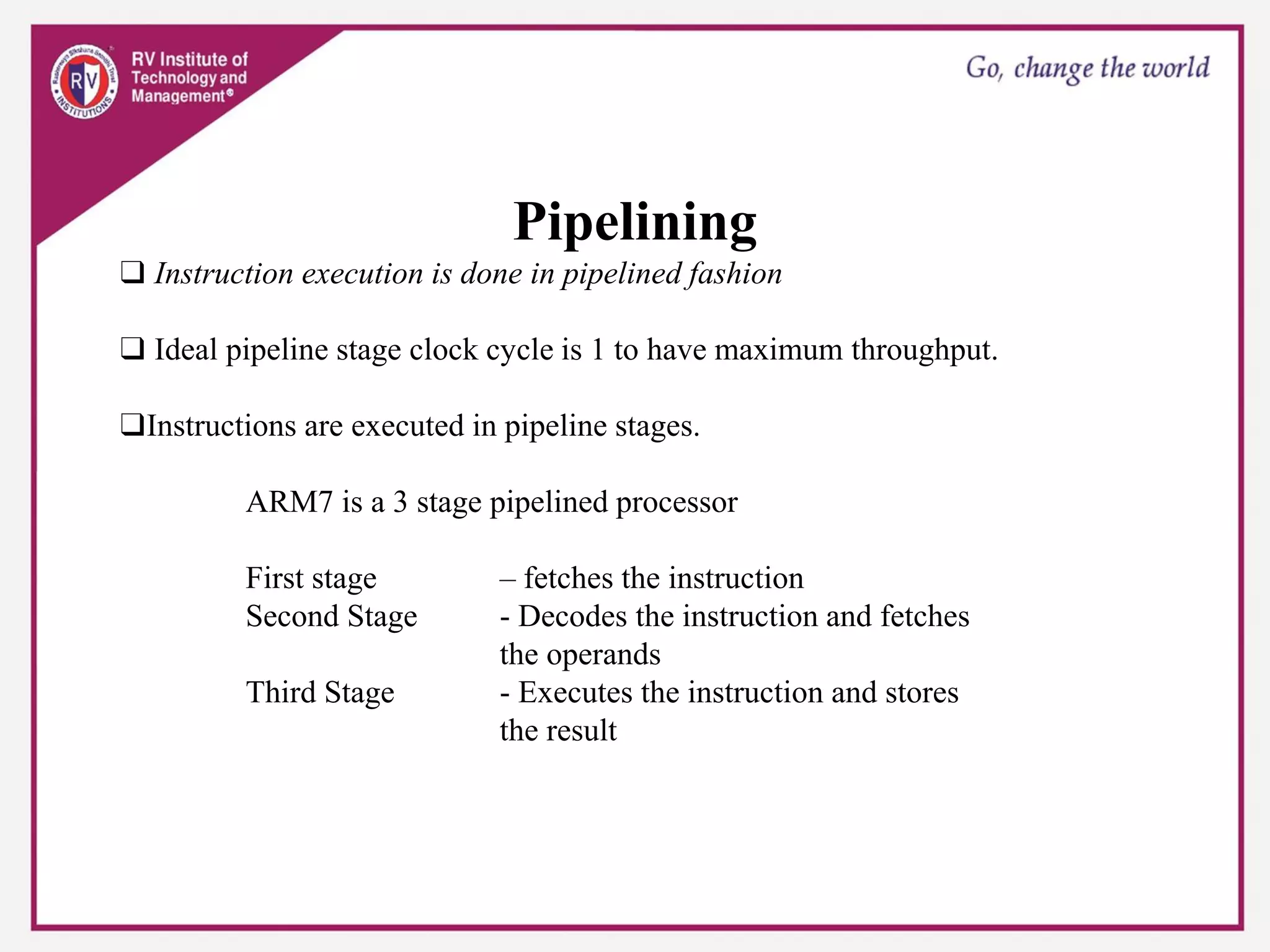 Pipelining
❑ Instruction execution is done in pipelined fashion
❑ Ideal pipeline stage clock cycle is 1 to have maximum throughput.
❑Instructions are executed in pipeline stages.
ARM7 is a 3 stage pipelined processor
First stage – fetches the instruction
Second Stage - Decodes the instruction and fetches
the operands
Third Stage - Executes the instruction and stores
the result
 