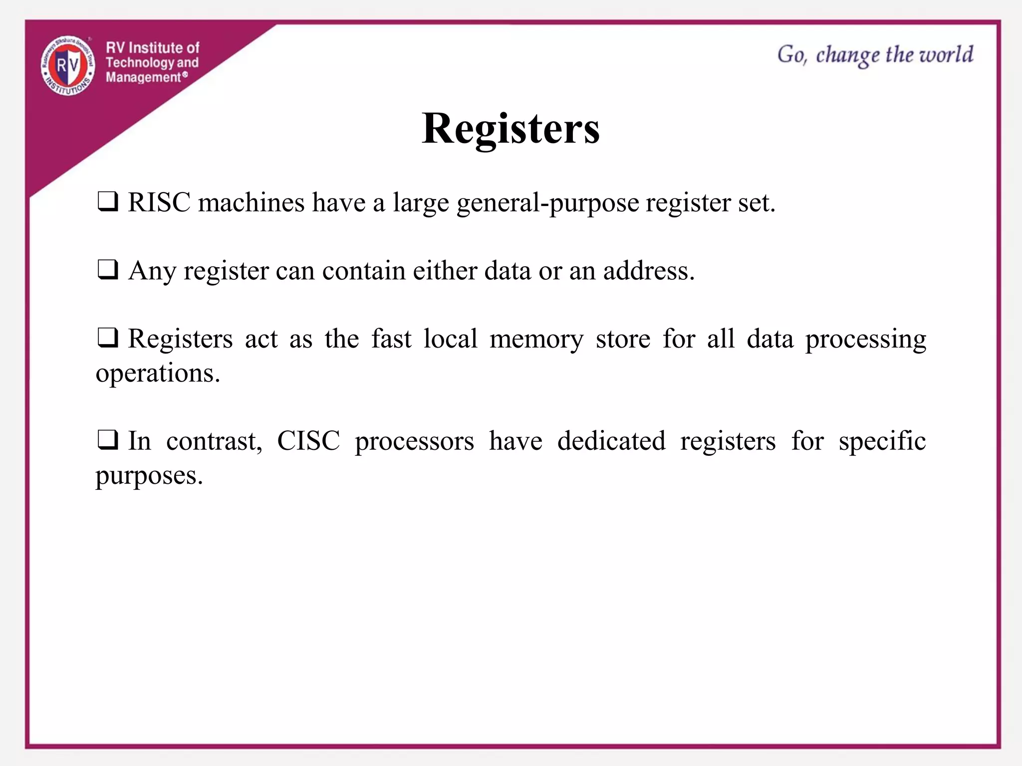 Registers
❑ RISC machines have a large general-purpose register set.
❑ Any register can contain either data or an address.
❑ Registers act as the fast local memory store for all data processing
operations.
❑ In contrast, CISC processors have dedicated registers for specific
purposes.
 