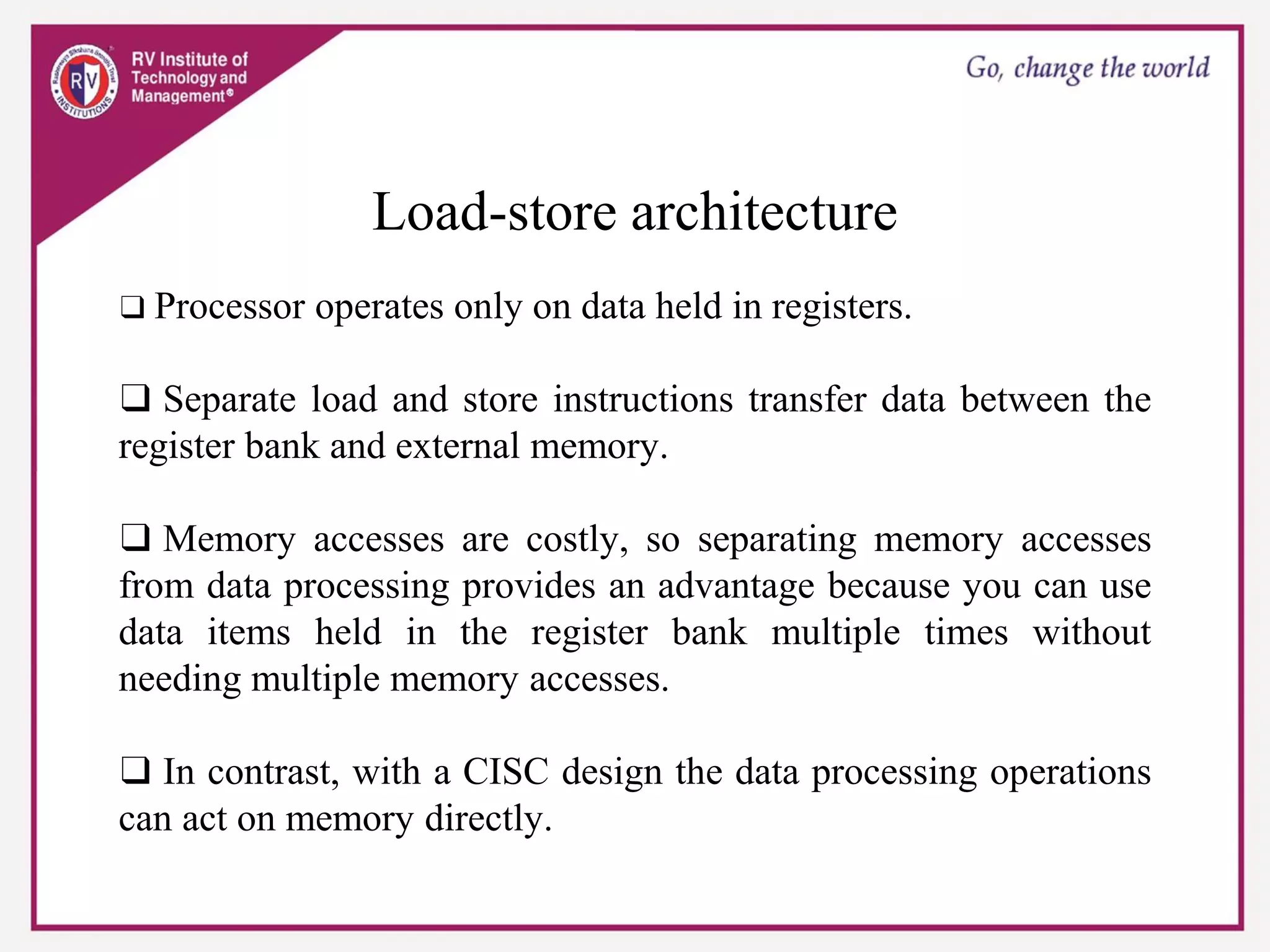 Load-store architecture
❑ Processor operates only on data held in registers.
❑ Separate load and store instructions transfer data between the
register bank and external memory.
❑ Memory accesses are costly, so separating memory accesses
from data processing provides an advantage because you can use
data items held in the register bank multiple times without
needing multiple memory accesses.
❑ In contrast, with a CISC design the data processing operations
can act on memory directly.
 