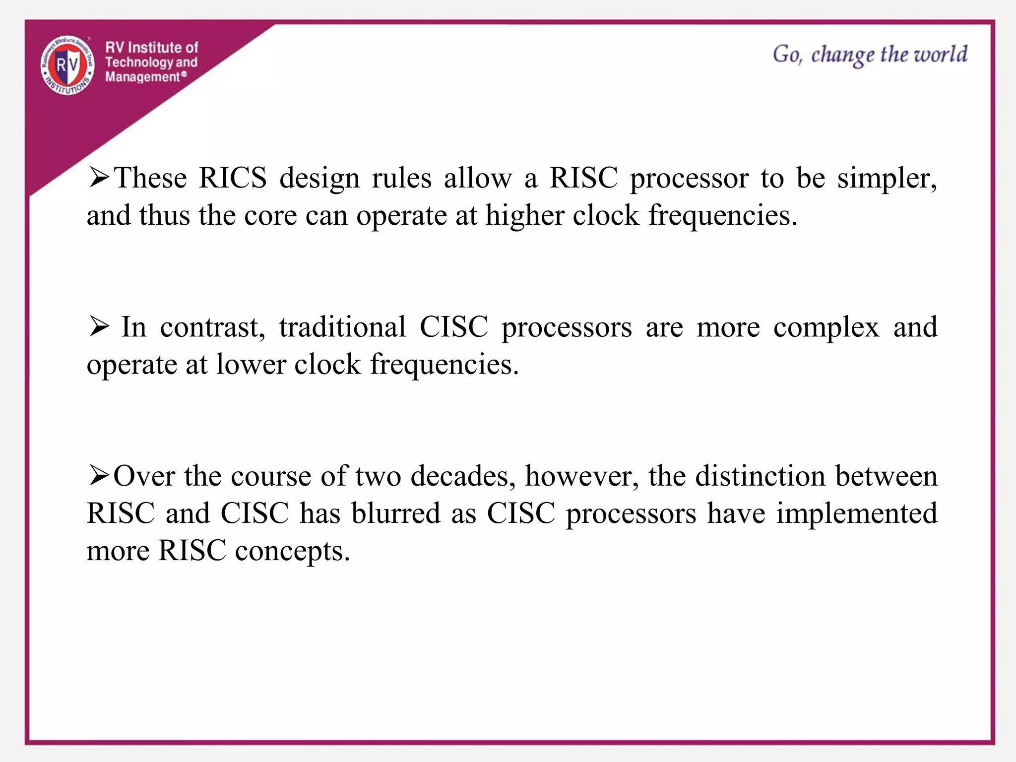 ⮚These RICS design rules allow a RISC processor to be simpler,
and thus the core can operate at higher clock frequencies.
⮚ In contrast, traditional CISC processors are more complex and
operate at lower clock frequencies.
⮚Over the course of two decades, however, the distinction between
RISC and CISC has blurred as CISC processors have implemented
more RISC concepts.
 