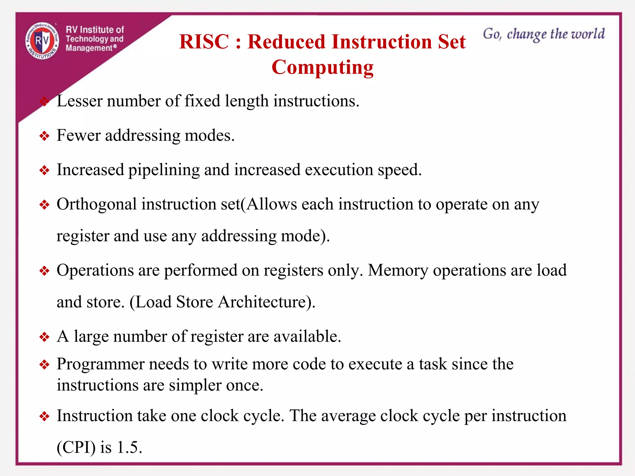 RISC : Reduced Instruction Set
Computing
❖ Lesser number of fixed length instructions.
❖ Fewer addressing modes.
❖ Increased pipelining and increased execution speed.
❖ Orthogonal instruction set(Allows each instruction to operate on any
register and use any addressing mode).
❖ Operations are performed on registers only. Memory operations are load
and store. (Load Store Architecture).
❖ A large number of register are available.
❖ Programmer needs to write more code to execute a task since the
instructions are simpler once.
❖ Instruction take one clock cycle. The average clock cycle per instruction
(CPI) is 1.5.
 