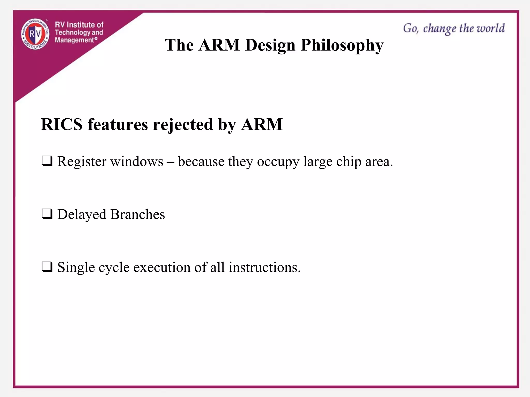 The ARM Design Philosophy
RICS features rejected by ARM
❑ Register windows – because they occupy large chip area.
❑ Delayed Branches
❑ Single cycle execution of all instructions.
 